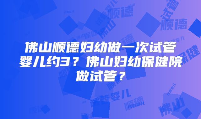 佛山顺德妇幼做一次试管婴儿约3？佛山妇幼保健院做试管？