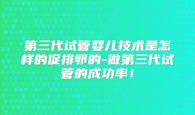 第三代试管婴儿技术是怎样的促排卵的-做第三代试管的成功率！
