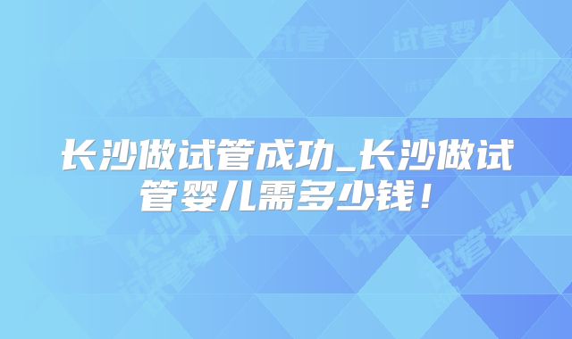 长沙做试管成功_长沙做试管婴儿需多少钱！