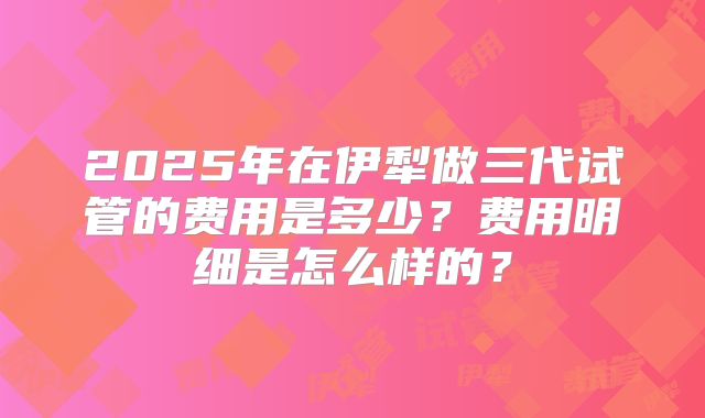 2025年在伊犁做三代试管的费用是多少?费用明细是怎么样的?