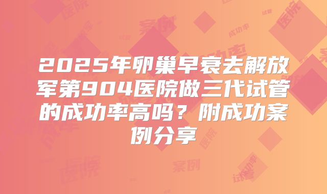 2025年卵巢早衰去解放军第904医院做三代试管的成功率高吗？附成功案例分享