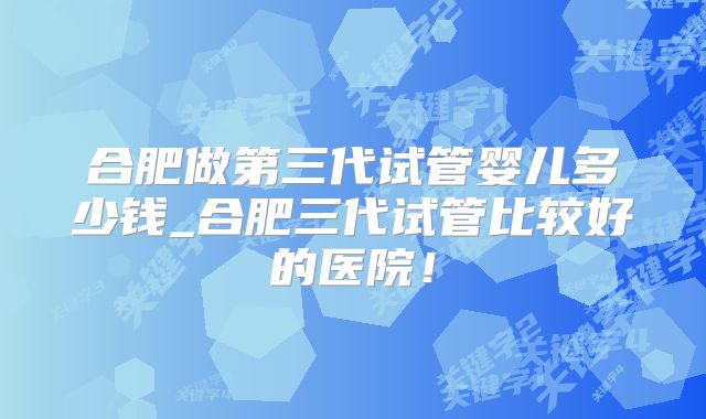 合肥做第三代试管婴儿多少钱_合肥三代试管比较好的医院！