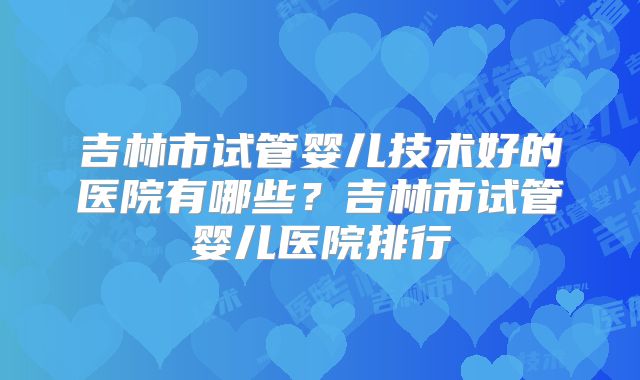 吉林市试管婴儿技术好的医院有哪些？吉林市试管婴儿医院排行