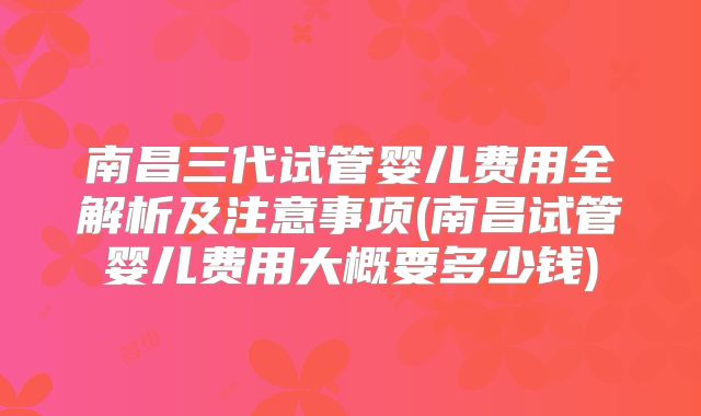 南昌三代试管婴儿费用全解析及注意事项(南昌试管婴儿费用大概要多少钱)