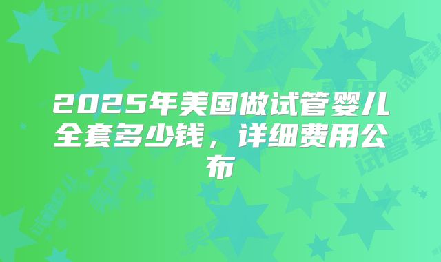 2025年美国做试管婴儿全套多少钱，详细费用公布