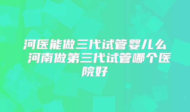 河医能做三代试管婴儿么 河南做第三代试管哪个医院好
