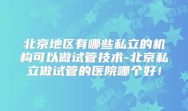北京地区有哪些私立的机构可以做试管技术-北京私立做试管的医院哪个好!