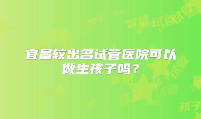 宜昌较出名试管医院可以做生孩子吗？