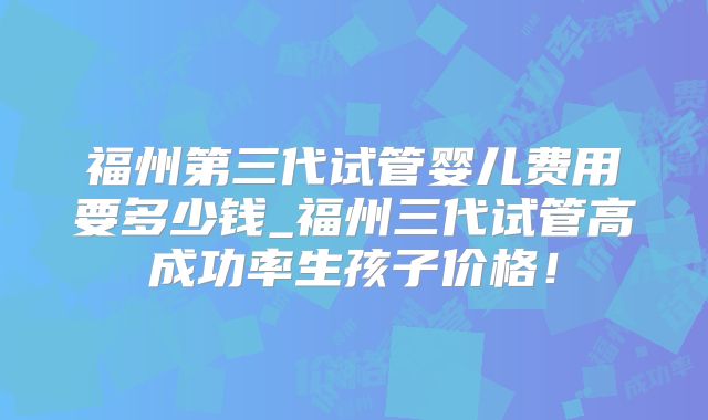 福州第三代试管婴儿费用要多少钱_福州三代试管高成功率生孩子价格！