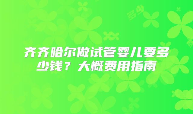 齐齐哈尔做试管婴儿要多少钱？大概费用指南