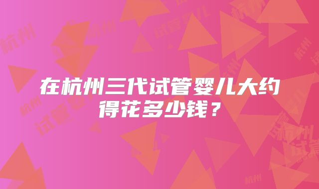 在杭州三代试管婴儿大约得花多少钱？