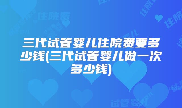 三代试管婴儿住院费要多少钱(三代试管婴儿做一次多少钱)