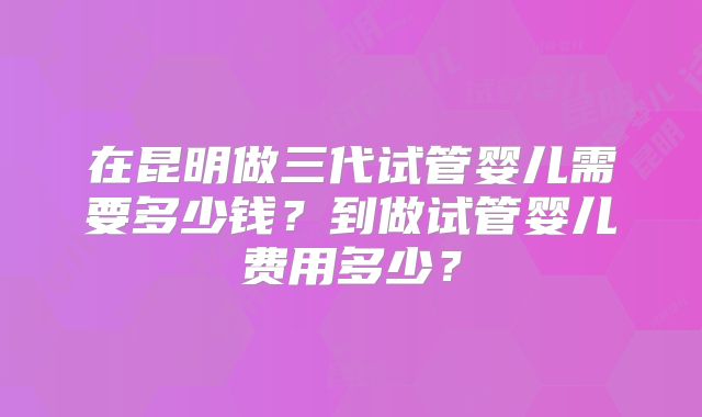 在昆明做三代试管婴儿需要多少钱？到做试管婴儿费用多少？