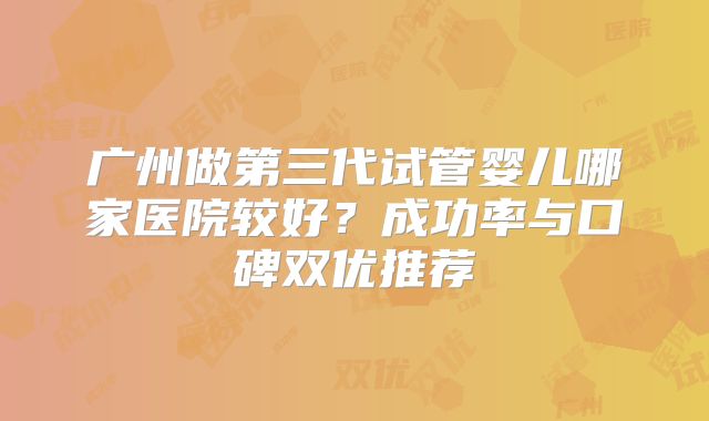 广州做第三代试管婴儿哪家医院较好？成功率与口碑双优推荐