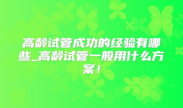 高龄试管成功的经验有哪些_高龄试管一般用什么方案！