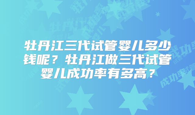 牡丹江三代试管婴儿多少钱呢？牡丹江做三代试管婴儿成功率有多高？