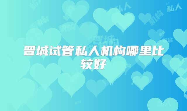 晋城试管私人机构哪里比较好