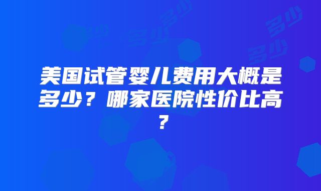 美国试管婴儿费用大概是多少？哪家医院性价比高？
