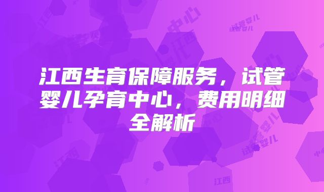 江西生育保障服务，试管婴儿孕育中心，费用明细全解析