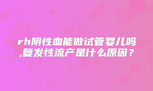 rh阴性血能做试管婴儿吗,复发性流产是什么原因?