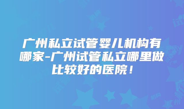 广州私立试管婴儿机构有哪家-广州试管私立哪里做比较好的医院！
