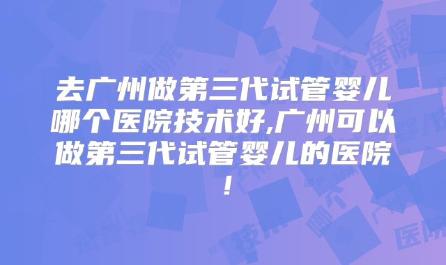 去广州做第三代试管婴儿哪个医院技术好,广州可以做第三代试管婴儿的医院!