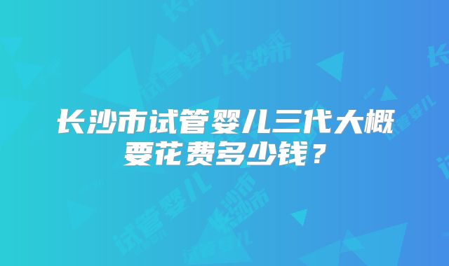 长沙市试管婴儿三代大概要花费多少钱?