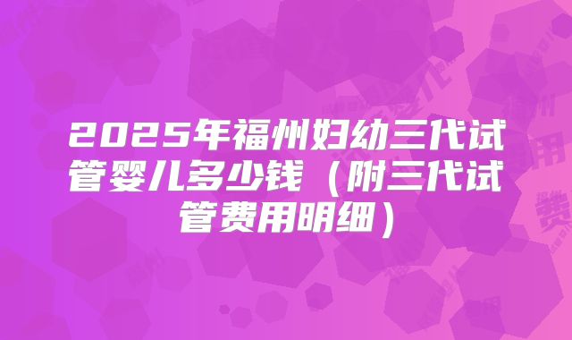 2025年福州妇幼三代试管婴儿多少钱（附三代试管费用明细）