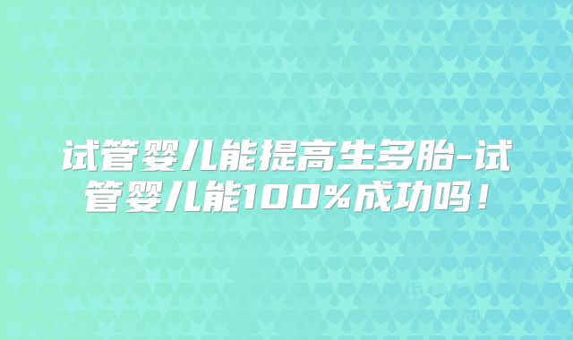 试管婴儿能提高生多胎-试管婴儿能100%成功吗！