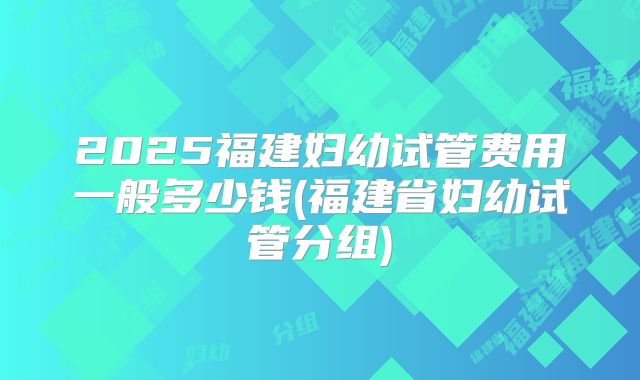 2025福建妇幼试管费用一般多少钱(福建省妇幼试管分组)