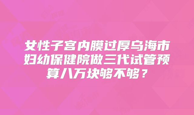 女性子宫内膜过厚乌海市妇幼保健院做三代试管预算八万块够不够?