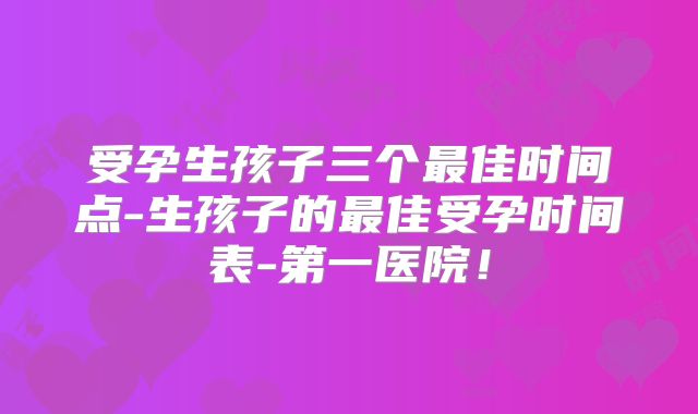 受孕生孩子三个最佳时间点-生孩子的最佳受孕时间表-第一医院！