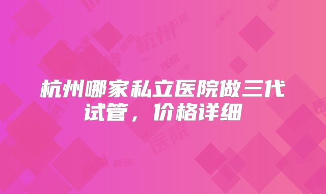 杭州哪家私立医院做三代试管，价格详细