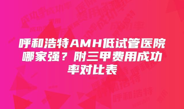 呼和浩特AMH低试管医院哪家强？附三甲费用成功率对比表