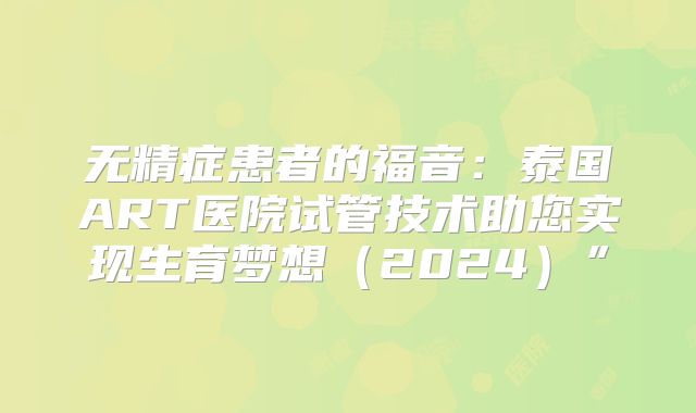 无精症患者的福音：泰国ART医院试管技术助您实现生育梦想（2024）”