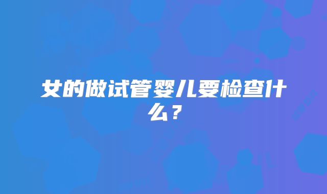 女的做试管婴儿要检查什么？