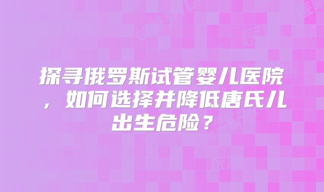 探寻俄罗斯试管婴儿医院，如何选择并降低唐氏儿出生危险？