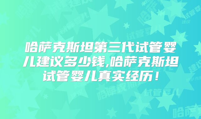 哈萨克斯坦第三代试管婴儿建议多少钱,哈萨克斯坦试管婴儿真实经历！