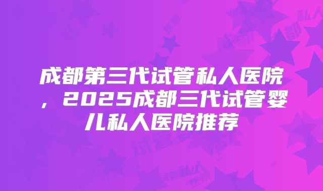 成都第三代试管私人医院,2025成都三代试管婴儿私人医院推荐