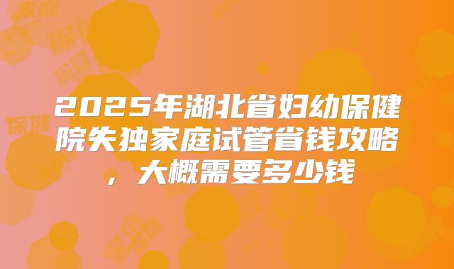 2025年湖北省妇幼保健院失独家庭试管省钱攻略，大概需要多少钱