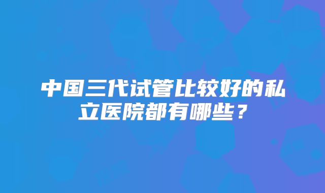 中国三代试管比较好的私立医院都有哪些?
