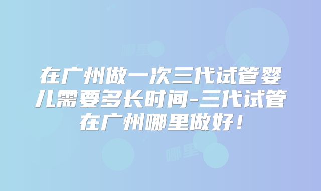 在广州做一次三代试管婴儿需要多长时间-三代试管在广州哪里做好!
