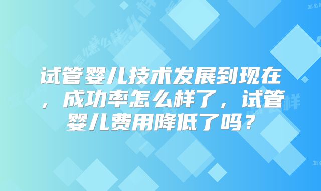 试管婴儿技术发展到现在，成功率怎么样了，试管婴儿费用降低了吗？