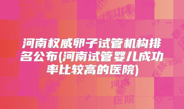 河南权威卵子试管机构排名公布(河南试管婴儿成功率比较高的医院)