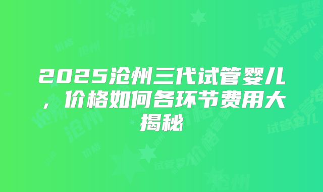 2025沧州三代试管婴儿，价格如何各环节费用大揭秘