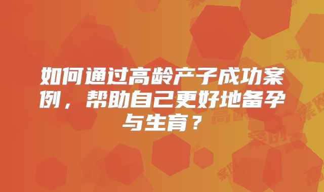 如何通过高龄产子成功案例，帮助自己更好地备孕与生育？