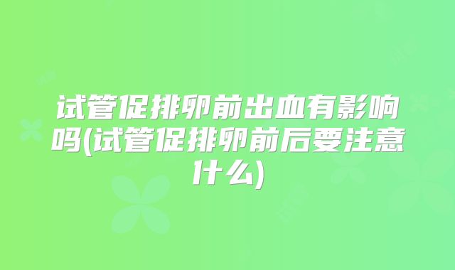 试管促排卵前出血有影响吗(试管促排卵前后要注意什么)