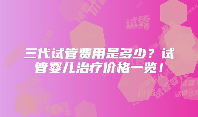三代试管费用是多少？试管婴儿治疗价格一览！