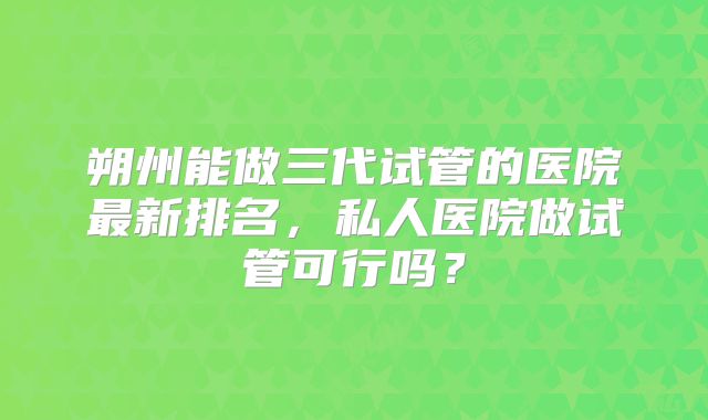 朔州能做三代试管的医院最新排名，私人医院做试管可行吗？