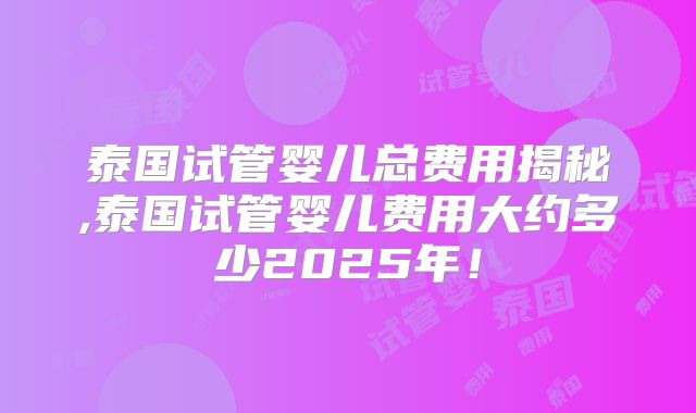 泰国试管婴儿总费用揭秘,泰国试管婴儿费用大约多少2025年！